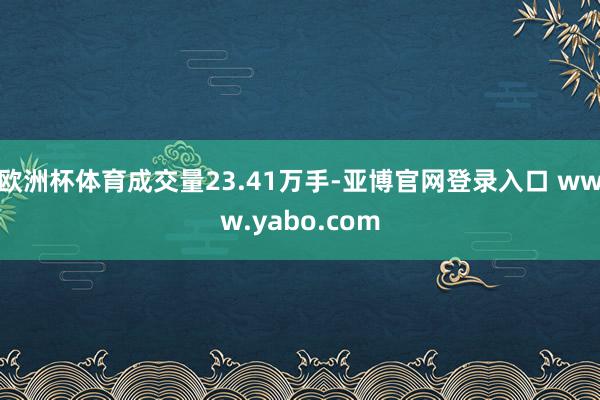 欧洲杯体育成交量23.41万手-亚博官网登录入口 www.yabo.com