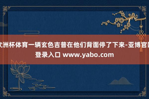 欧洲杯体育一辆玄色吉普在他们背面停了下来-亚博官网登录入口 www.yabo.com