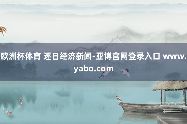 欧洲杯体育 逐日经济新闻-亚博官网登录入口 www.yabo.com