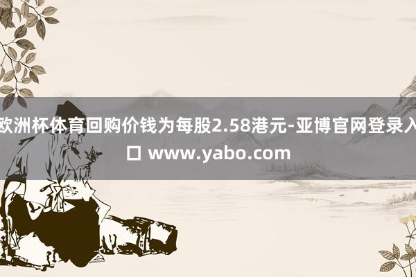 欧洲杯体育回购价钱为每股2.58港元-亚博官网登录入口 www.yabo.com