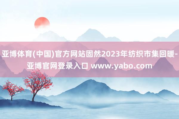 亚博体育(中国)官方网站固然2023年纺织市集回暖-亚博官网登录入口 www.yabo.com