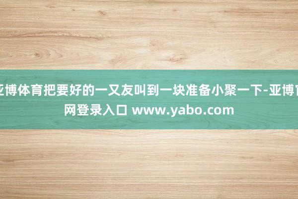 亚博体育把要好的一又友叫到一块准备小聚一下-亚博官网登录入口 www.yabo.com