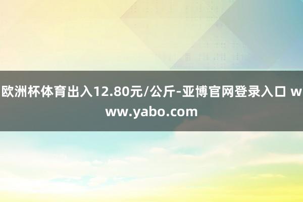 欧洲杯体育出入12.80元/公斤-亚博官网登录入口 www.yabo.com