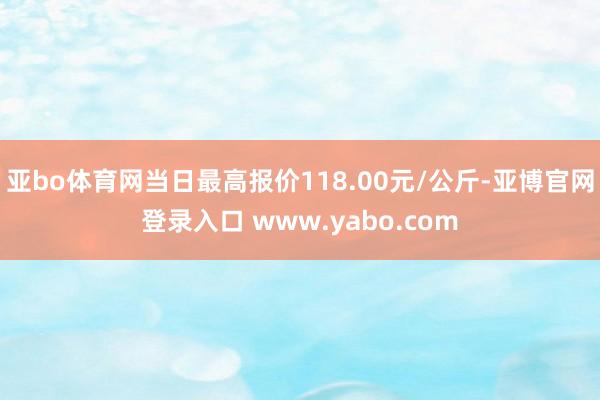 亚bo体育网当日最高报价118.00元/公斤-亚博官网登录入口 www.yabo.com