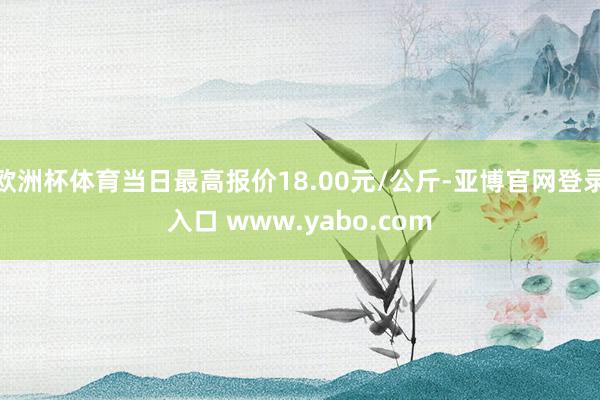 欧洲杯体育当日最高报价18.00元/公斤-亚博官网登录入口 www.yabo.com