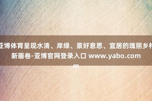 亚博体育呈现水清、岸绿、景好意思、宜居的瑰丽乡村新画卷-亚博官网登录入口 www.yabo.com