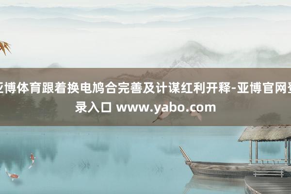 亚博体育跟着换电鸠合完善及计谋红利开释-亚博官网登录入口 www.yabo.com