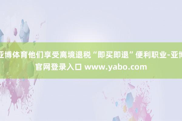 亚博体育他们享受离境退税“即买即退”便利职业-亚博官网登录入口 www.yabo.com