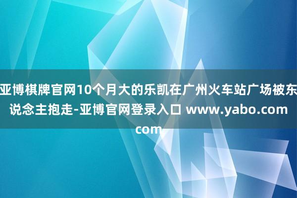 亚博棋牌官网10个月大的乐凯在广州火车站广场被东说念主抱走-亚博官网登录入口 www.yabo.com