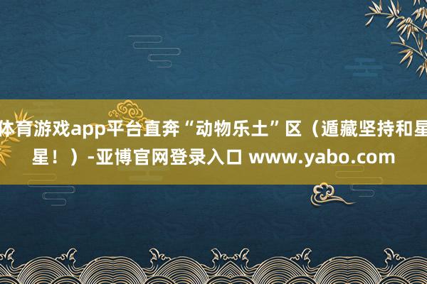 体育游戏app平台直奔“动物乐土”区（遁藏坚持和星星！）-亚博官网登录入口 www.yabo.com