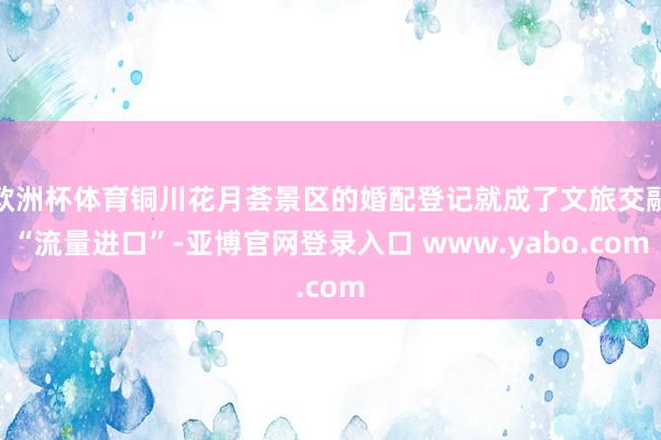 欧洲杯体育铜川花月荟景区的婚配登记就成了文旅交融“流量进口”-亚博官网登录入口 www.yabo.com