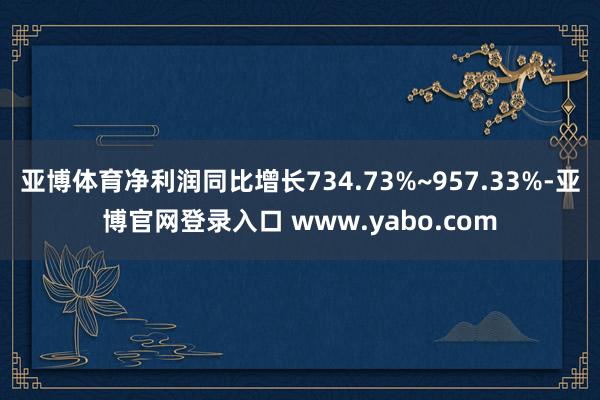 亚博体育净利润同比增长734.73%~957.33%-亚博官网登录入口 www.yabo.com