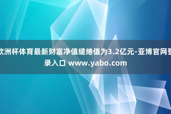 欧洲杯体育最新财富净值缱绻值为3.2亿元-亚博官网登录入口 www.yabo.com