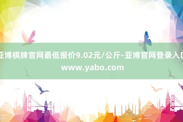 亚博棋牌官网最低报价9.02元/公斤-亚博官网登录入口 www.yabo.com