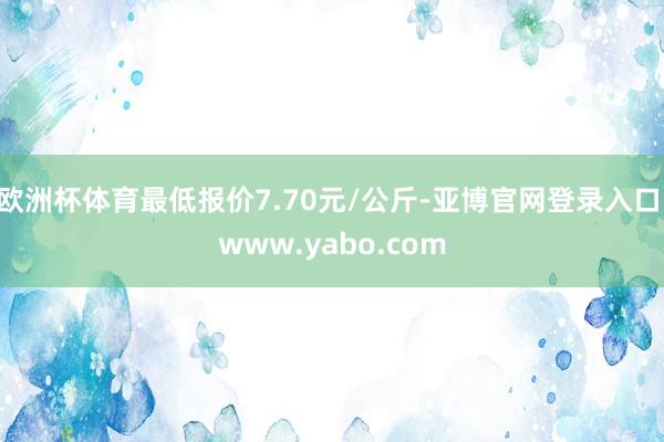 欧洲杯体育最低报价7.70元/公斤-亚博官网登录入口 www.yabo.com