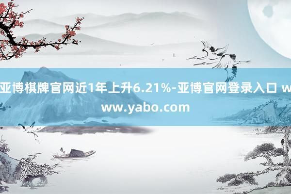 亚博棋牌官网近1年上升6.21%-亚博官网登录入口 www.yabo.com