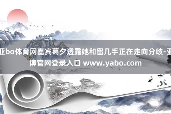 亚bo体育网嘉宾葛夕透露她和留几手正在走向分歧-亚博官网登录入口 www.yabo.com