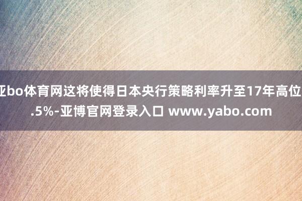 亚bo体育网这将使得日本央行策略利率升至17年高位0.5%-亚博官网登录入口 www.yabo.com