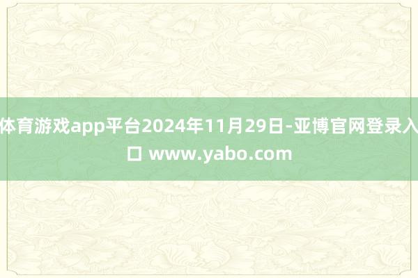 体育游戏app平台2024年11月29日-亚博官网登录入口 www.yabo.com
