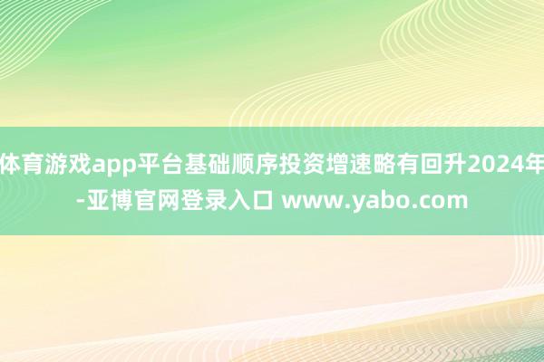 体育游戏app平台基础顺序投资增速略有回升2024年-亚博官网登录入口 www.yabo.com