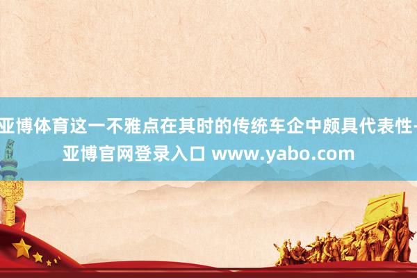 亚博体育这一不雅点在其时的传统车企中颇具代表性-亚博官网登录入口 www.yabo.com