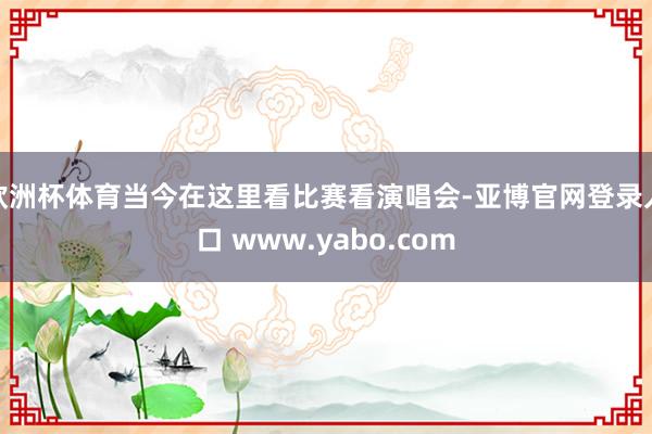 欧洲杯体育当今在这里看比赛看演唱会-亚博官网登录入口 www.yabo.com