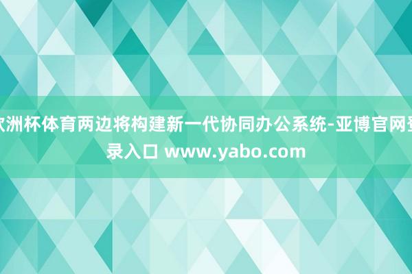 欧洲杯体育两边将构建新一代协同办公系统-亚博官网登录入口 www.yabo.com