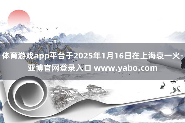 体育游戏app平台于2025年1月16日在上海衰一火-亚博官网登录入口 www.yabo.com