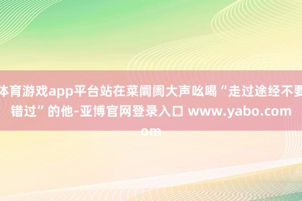 体育游戏app平台站在菜阛阓大声吆喝“走过途经不要错过”的他-亚博官网登录入口 www.yabo.com