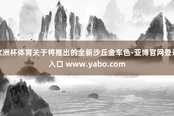 欧洲杯体育关于将推出的全新沙丘金车色-亚博官网登录入口 www.yabo.com