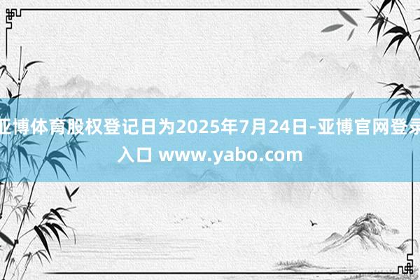 亚博体育股权登记日为2025年7月24日-亚博官网登录入口 www.yabo.com
