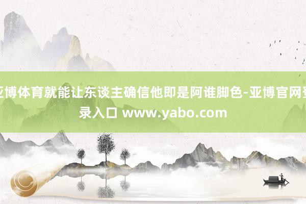 亚博体育就能让东谈主确信他即是阿谁脚色-亚博官网登录入口 www.yabo.com