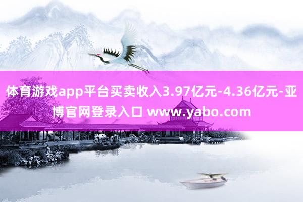 体育游戏app平台买卖收入3.97亿元-4.36亿元-亚博官网登录入口 www.yabo.com