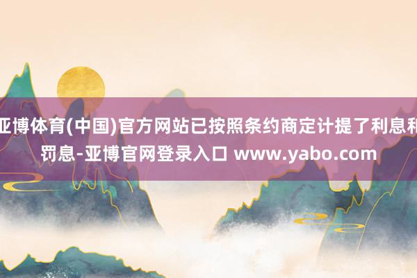 亚博体育(中国)官方网站已按照条约商定计提了利息和罚息-亚博官网登录入口 www.yabo.com