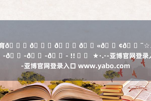 欧洲杯体育🍄𝐌𝐚𝐫𝐢𝐨☆₊⁺ 𝐞𝐚𝐭𝐭𝐭𝐭 !! Ⱄⱄ ★·.·-亚博官网登录入口 www.yabo.com