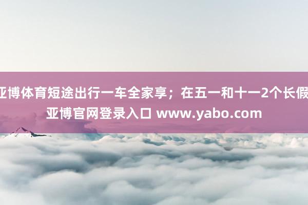 亚博体育短途出行一车全家享；在五一和十一2个长假-亚博官网登录入口 www.yabo.com