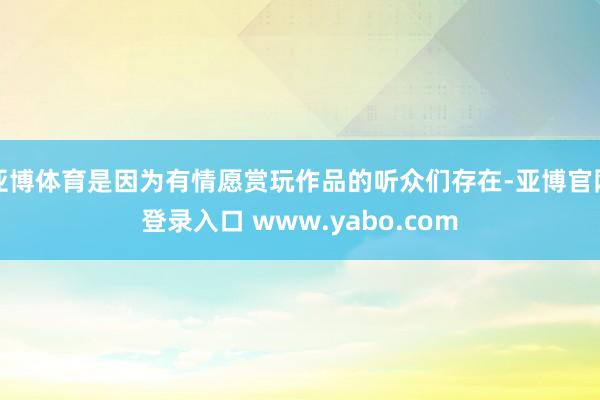 亚博体育是因为有情愿赏玩作品的听众们存在-亚博官网登录入口 www.yabo.com