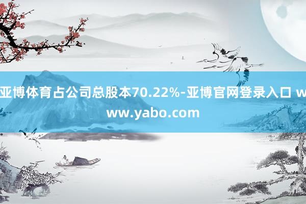 亚博体育占公司总股本70.22%-亚博官网登录入口 www.yabo.com