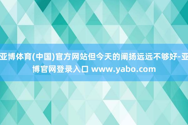 亚博体育(中国)官方网站但今天的阐扬远远不够好-亚博官网登录入口 www.yabo.com