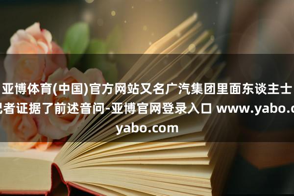 亚博体育(中国)官方网站又名广汽集团里面东谈主士向记者证据了前述音问-亚博官网登录入口 www.yabo.com
