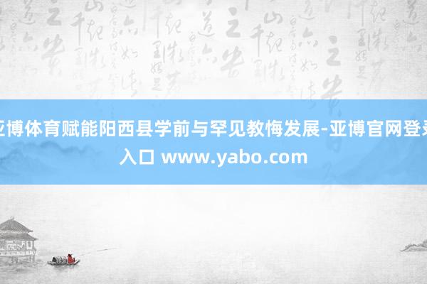 亚博体育赋能阳西县学前与罕见教悔发展-亚博官网登录入口 www.yabo.com