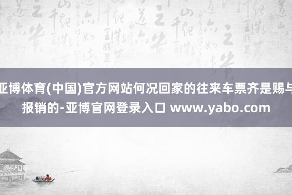 亚博体育(中国)官方网站何况回家的往来车票齐是赐与报销的-亚博官网登录入口 www.yabo.com