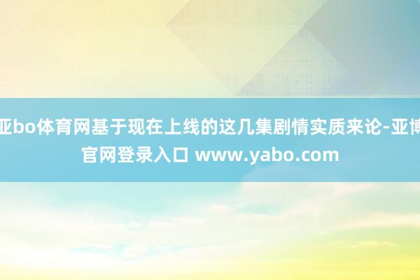 亚bo体育网基于现在上线的这几集剧情实质来论-亚博官网登录入口 www.yabo.com