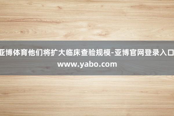 亚博体育他们将扩大临床查验规模-亚博官网登录入口 www.yabo.com