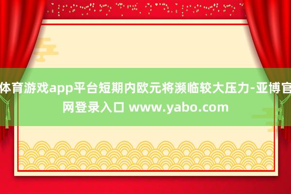 体育游戏app平台短期内欧元将濒临较大压力-亚博官网登录入口 www.yabo.com