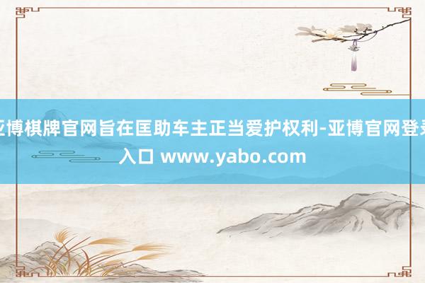 亚博棋牌官网旨在匡助车主正当爱护权利-亚博官网登录入口 www.yabo.com