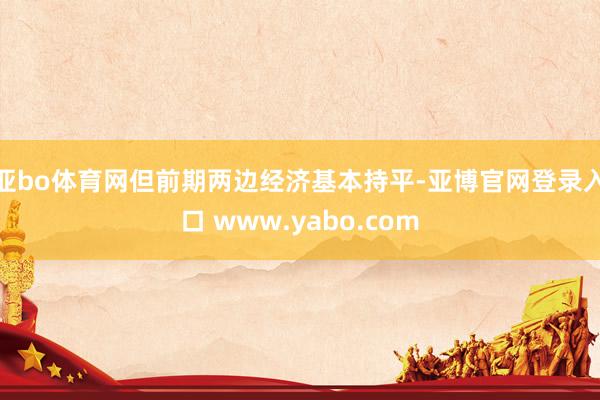 亚bo体育网但前期两边经济基本持平-亚博官网登录入口 www.yabo.com