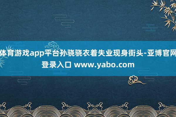 体育游戏app平台孙骁骁衣着失业现身街头-亚博官网登录入口 www.yabo.com
