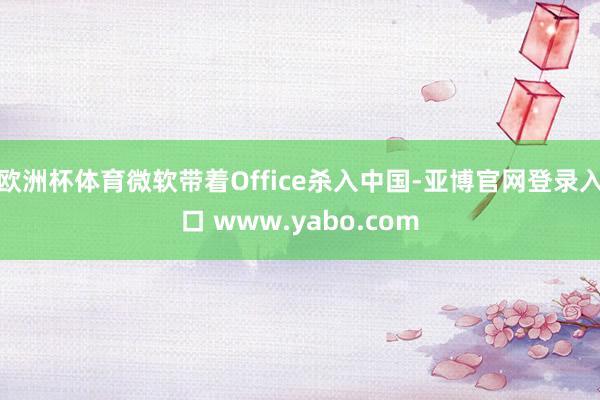 欧洲杯体育微软带着Office杀入中国-亚博官网登录入口 www.yabo.com