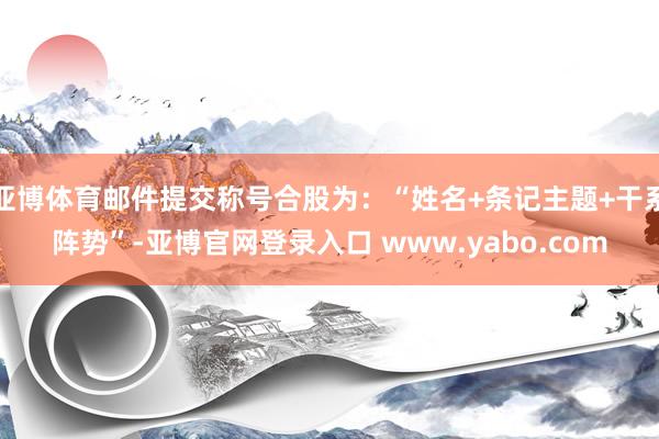 亚博体育邮件提交称号合股为：“姓名+条记主题+干系阵势”-亚博官网登录入口 www.yabo.com